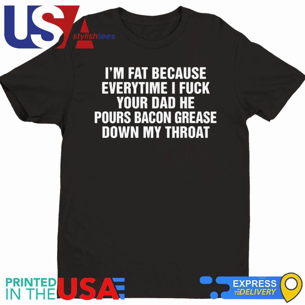 I'm Fat Because Everytime I Fuck Your Dad He Pour Bacon Grease Down My Throat Shirt