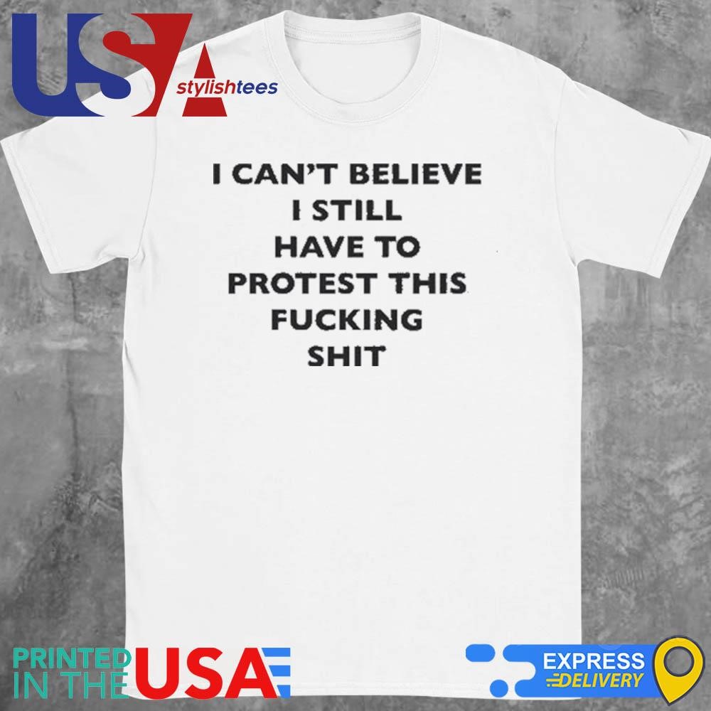 I Can't Believe I Still Have To Protest This Fucking Shit Shirt